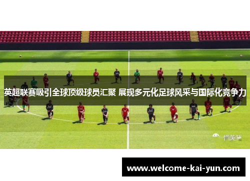 英超联赛吸引全球顶级球员汇聚 展现多元化足球风采与国际化竞争力
