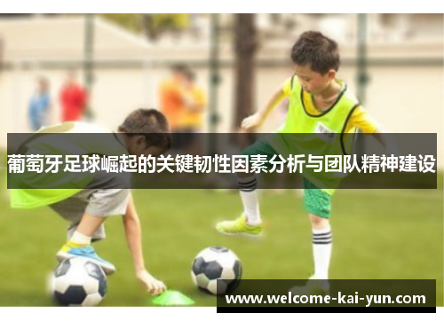 葡萄牙足球崛起的关键韧性因素分析与团队精神建设 葡萄牙足球崛起的关键韧性因素分析与团队精神建设