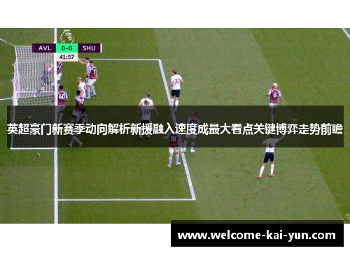 英超豪门新赛季动向解析新援融入速度成最大看点关键博弈走势前瞻