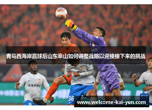 青岛西海岸赢球后山东泰山如何调整战略以迎接接下来的挑战 青岛西海岸赢球后山东泰山如何调整战略以迎接接下来的挑战