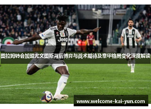 图拉姆转会加盟尤文图斯背后博弈与战术期待及意甲格局变化深度解读 图拉姆转会加盟尤文图斯背后博弈与战术期待及意甲格局变化深度解读