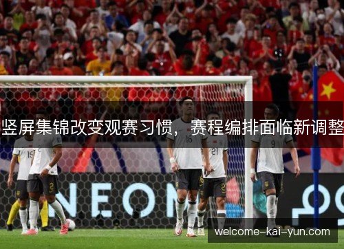 竖屏集锦改变观赛习惯,赛程编排面临新调整 竖屏集锦改变观赛习惯,赛程编排面临新调整