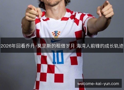 2026年回看乔丹·莫里斯的租借岁月 海湾人前锋的成长轨迹 2026年回看乔丹·莫里斯的租借岁月 海湾人前锋的成长轨迹